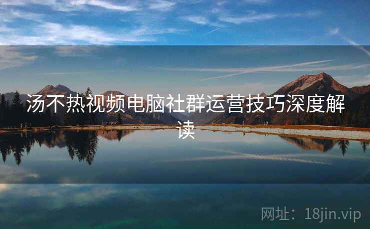 汤不热视频电脑社群运营技巧深度解读