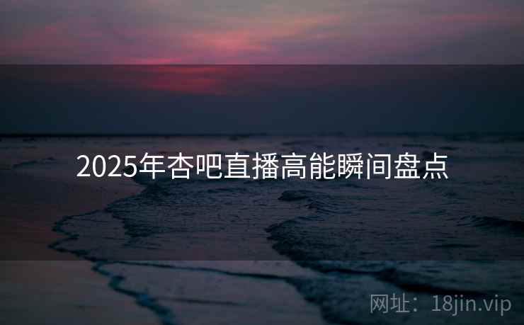 2025年杏吧直播高能瞬间盘点
